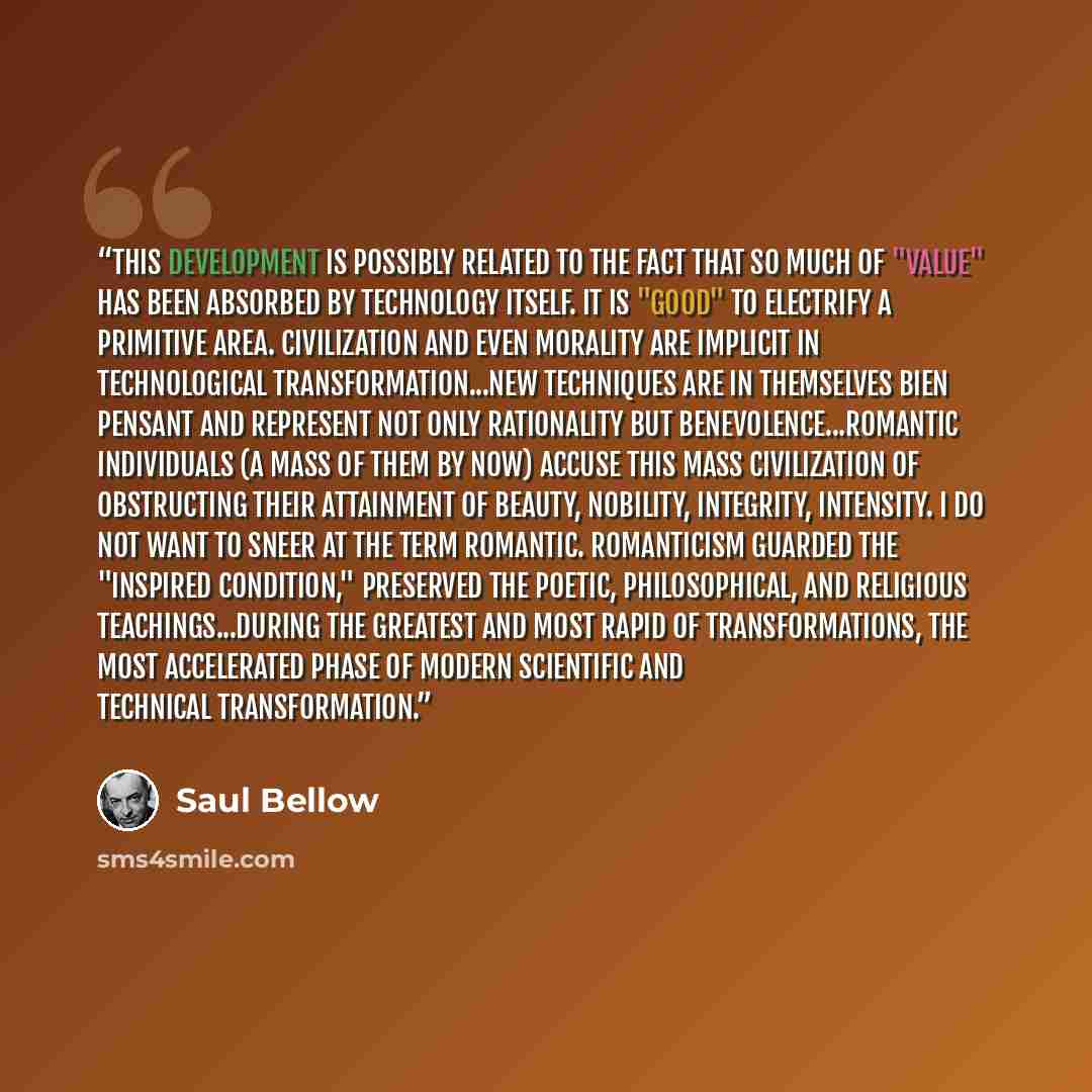 “This development is possibly related to the fact that so much of "value" has been absorbed by technology itself. It is "good" to electrify a primitive area. Civilization and even morality are implicit in technological transformation...New techniques are in themselves bien pensant and represent not…” quote by Saul Bellow