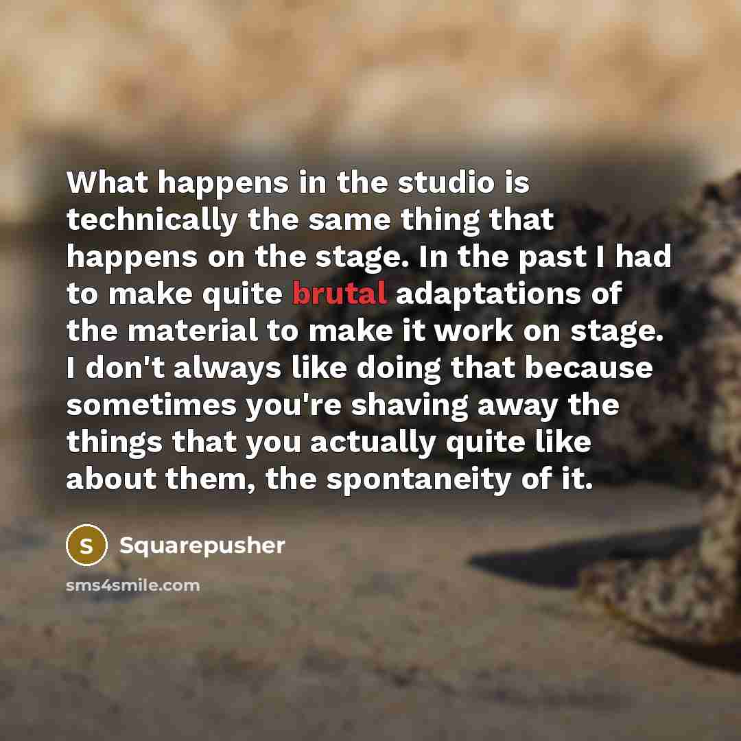 “What happens in the studio is technically the same thing that happens on the stage. In the past I had to make quite brutal adaptations of the material to make it work on stage. I don't always like doing that because sometimes you're shaving away the things that you actually quite like about them…” quote by Squarepusher