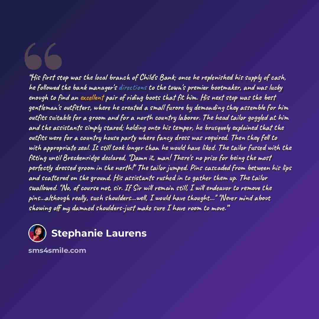 “His first stop was the local branch of Child's Bank; once he replenished his supply of cash, he followed the bank manager's directions to the town's premier bootmaker, and was lucky enough to find an excellent pair of riding boots that fit him. His next stop was the best gentleman's outfitters…” quote by Stephanie Laurens