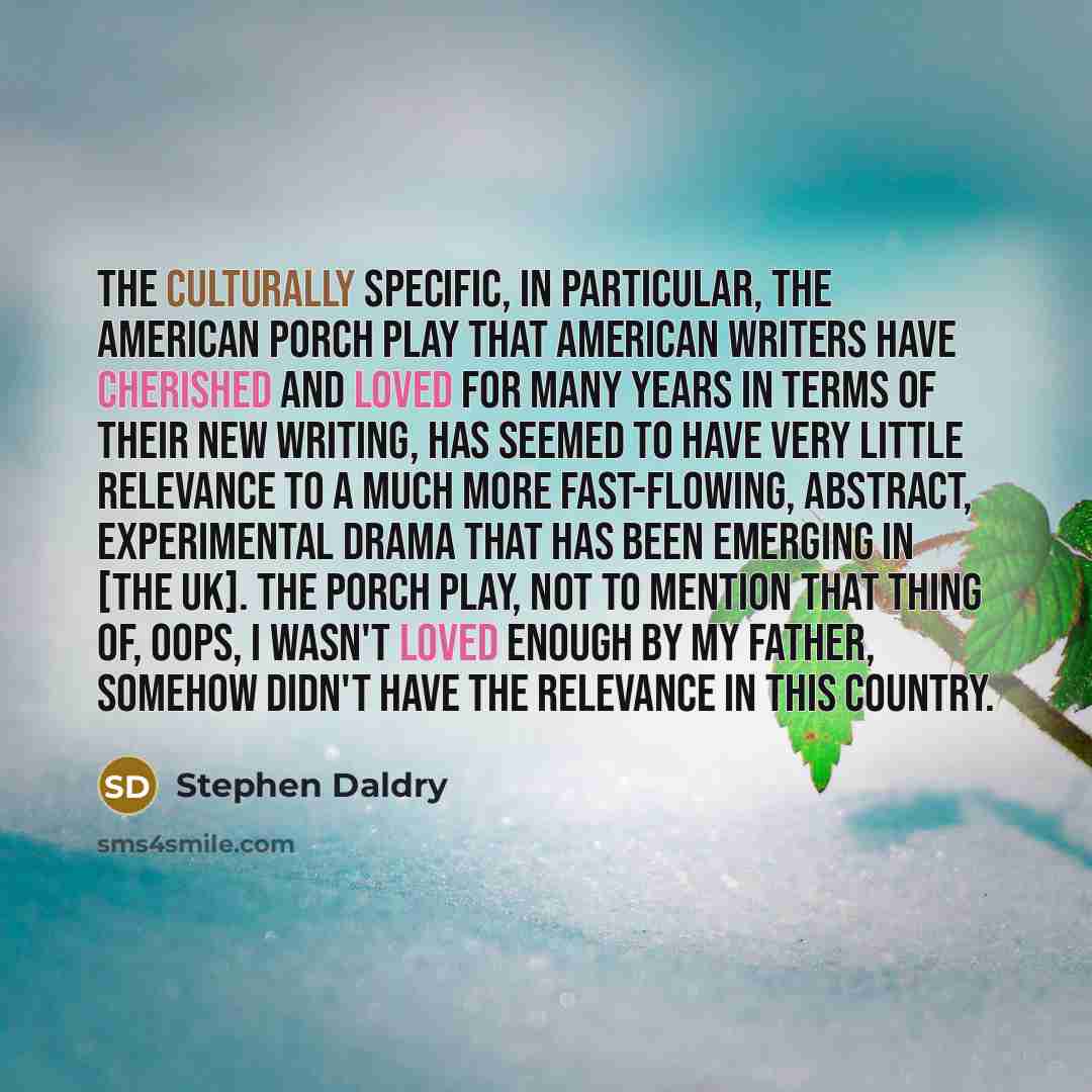 “The culturally specific, in particular, the American porch play that American writers have cherished and loved for many years in terms of their new writing, has seemed to have very little relevance to a much more fast-flowing, abstract, experimental drama that has been emerging in [the UK]. The…” quote by Stephen Daldry