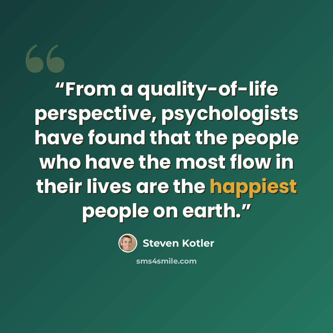 “From a quality-of-life perspective, psychologists have found that the people who have the most flow in their lives are the happiest people on earth.” quote by Steven Kotler