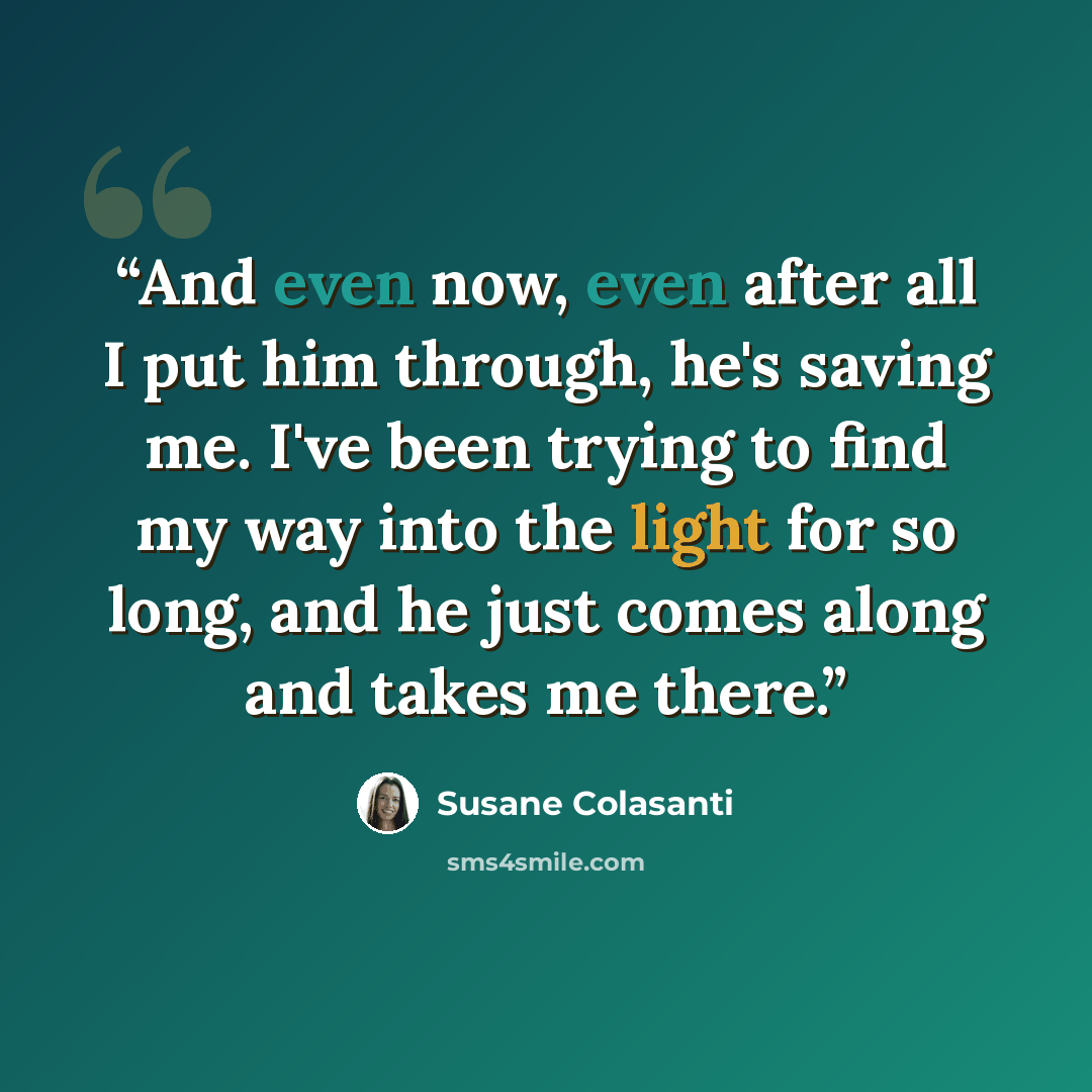 “And even now, even after all I put him through, he's saving me. I've been trying to find my way into the light for so long, and he just comes along and takes me there.” quote by Susane Colasanti