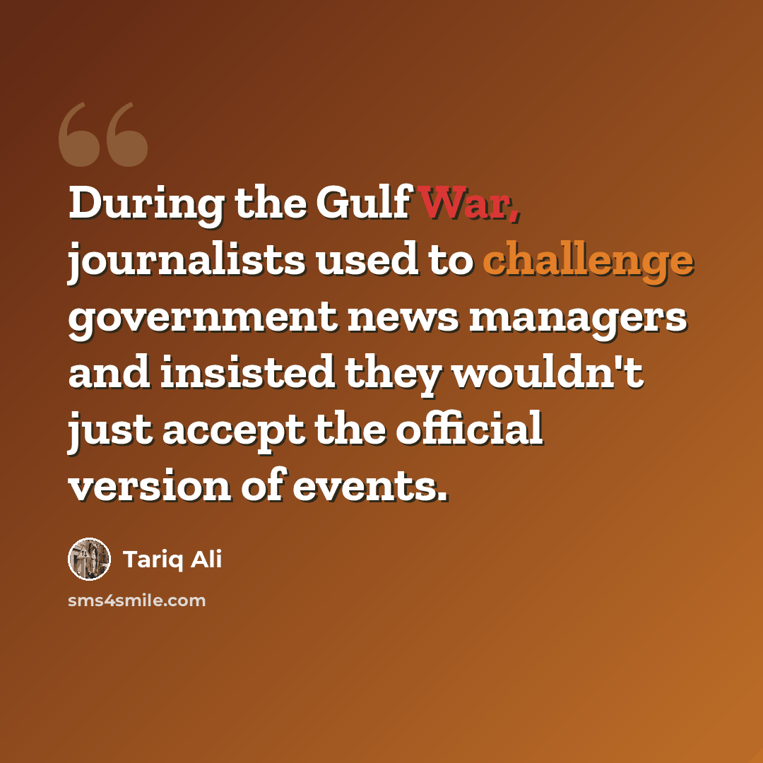 “During the Gulf War, journalists used to challenge government news managers and insisted they wouldn't just accept the official version of events.” quote by Tariq Ali
