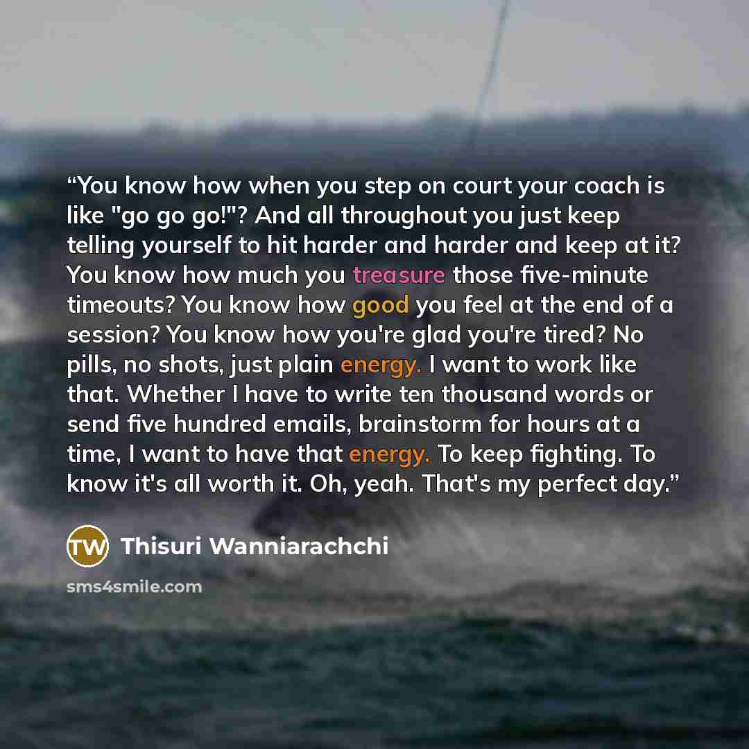 “You know how when you step on court your coach is like "go go go!"? And all throughout you just keep telling yourself to hit harder and harder and keep at it? You know how much you treasure those five-minute timeouts? You know how good you feel at the end of a session? You know how you're glad…” quote by Thisuri Wanniarachchi