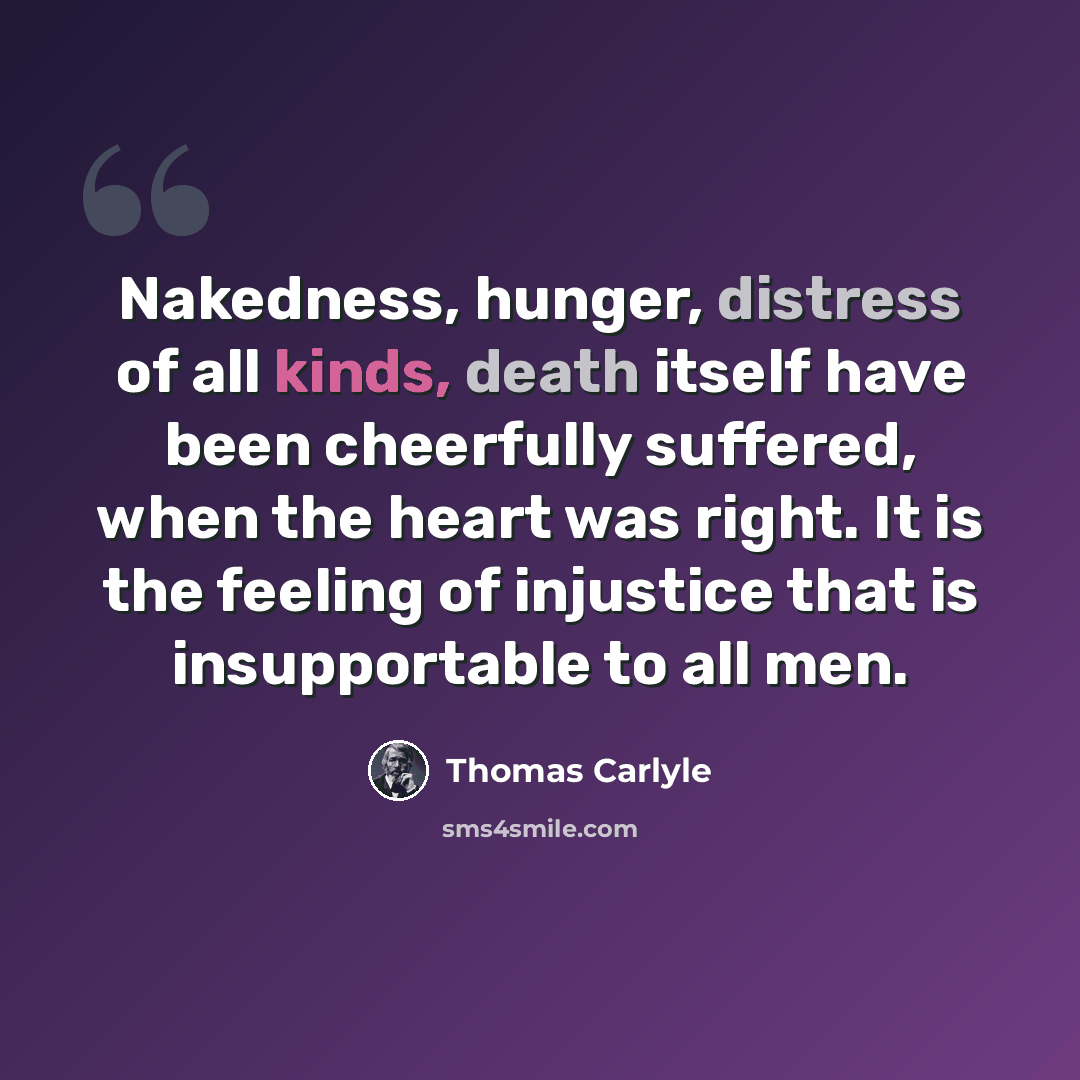 “Nakedness, hunger, distress of all kinds, death itself have been cheerfully suffered, when the heart was right. It is the feeling of injustice that is insupportable to all men.” quote by Thomas Carlyle