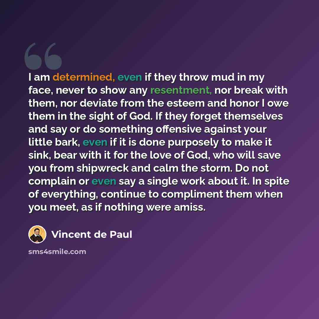 “I am determined, even if they throw mud in my face, never to show any resentment, nor break with them, nor deviate from the esteem and honor I owe them in the sight of God. If they forget themselves and say or do something offensive against your little bark, even if it is done purposely to make it…” quote by Vincent de Paul