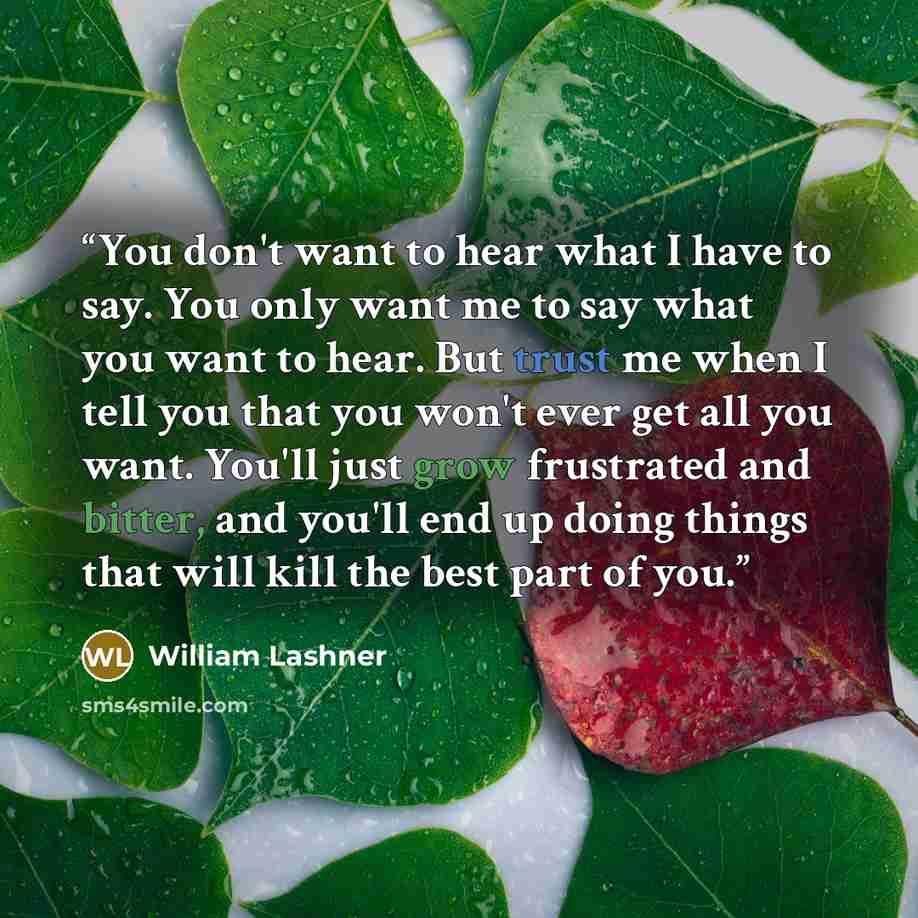 “You don't want to hear what I have to say. You only want me to say what you want to hear. But trust me when I tell you that you won't ever get all you want. You'll just grow frustrated and bitter, and you'll end up doing things that will kill the best part of you.” quote by William Lashner