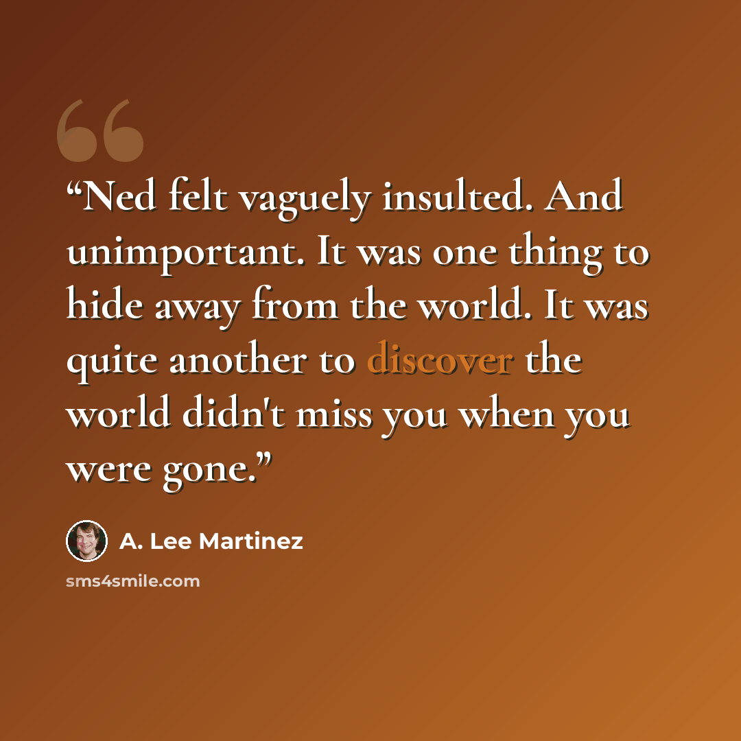 “Ned felt vaguely insulted. And unimportant. It was one thing to hide away from the world. It was quite another to discover the world didn't miss you when you were gone.” quote by A. Lee Martinez