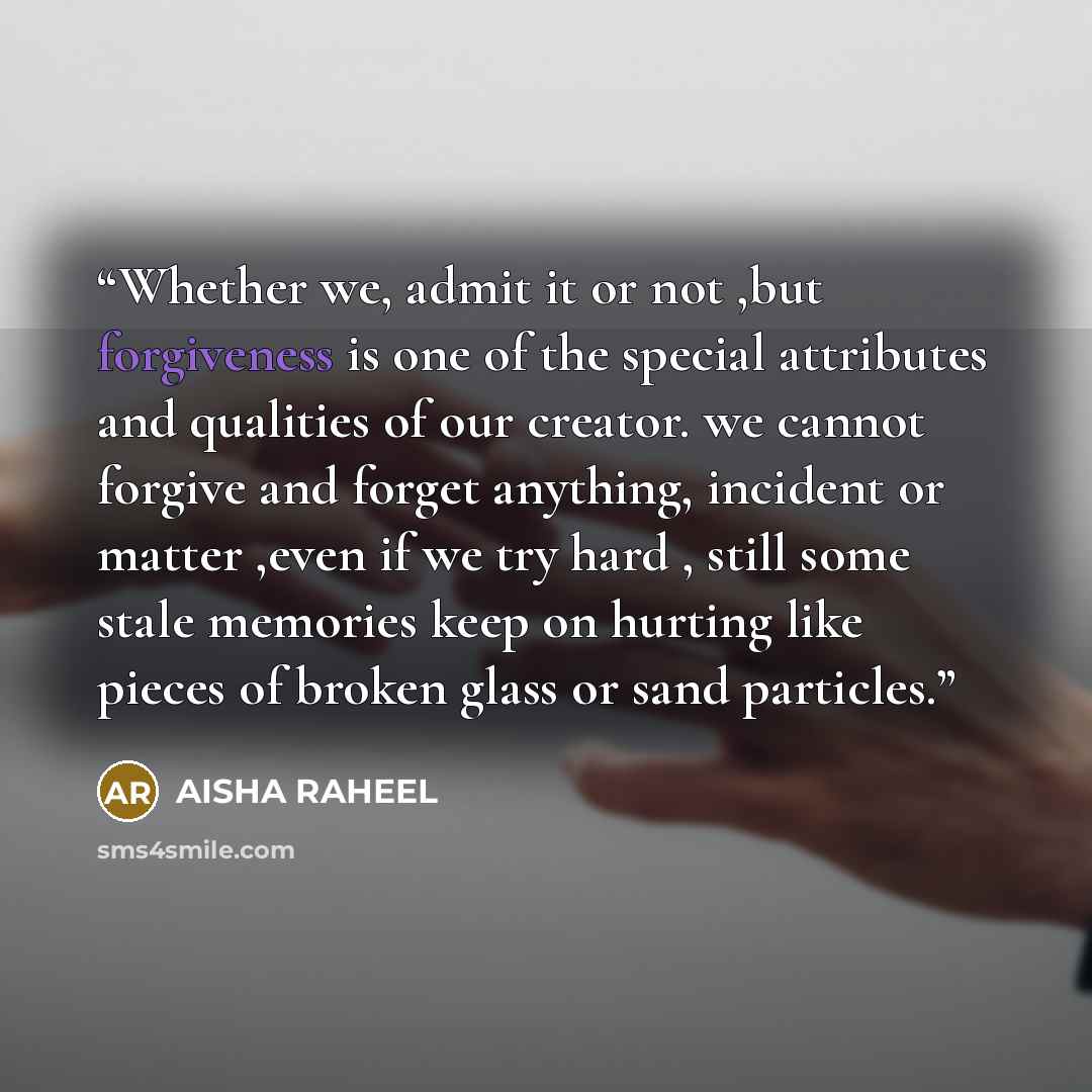 “Whether we, admit it or not ,but forgiveness is one of the special attributes and qualities of our creator. we cannot forgive and forget anything, incident or matter ,even if we try hard , still some stale memories keep on hurting like pieces of broken glass or sand particles.” quote by AISHA RAHEEL