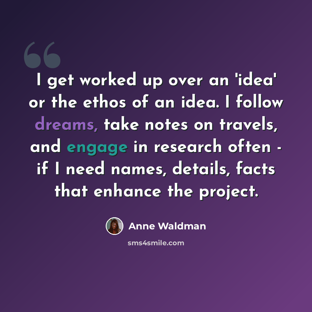 “I get worked up over an 'idea' or the ethos of an idea. I follow dreams, take notes on travels, and engage in research often - if I need names, details, facts that enhance the project.” quote by Anne Waldman