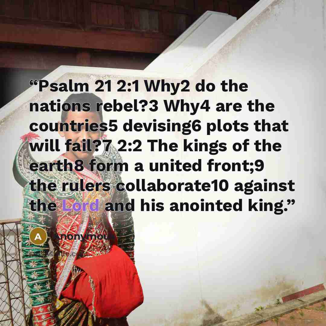 “Psalm 21 2:1 Why2 do the nations rebel?3 Why4 are the countries5 devising6 plots that will fail?7 2:2 The kings of the earth8 form a united front;9 the rulers collaborate10 against the Lord and his anointed king.” quote by Anonymous