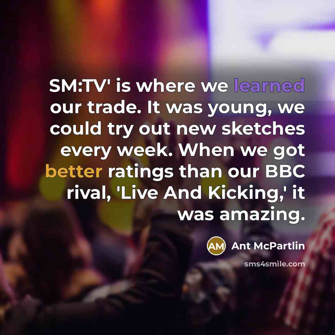“SM:TV' is where we learned our trade. It was young, we could try out new sketches every week. When we got better ratings than our BBC rival, 'Live And Kicking,' it was amazing.” quote by Ant McPartlin
