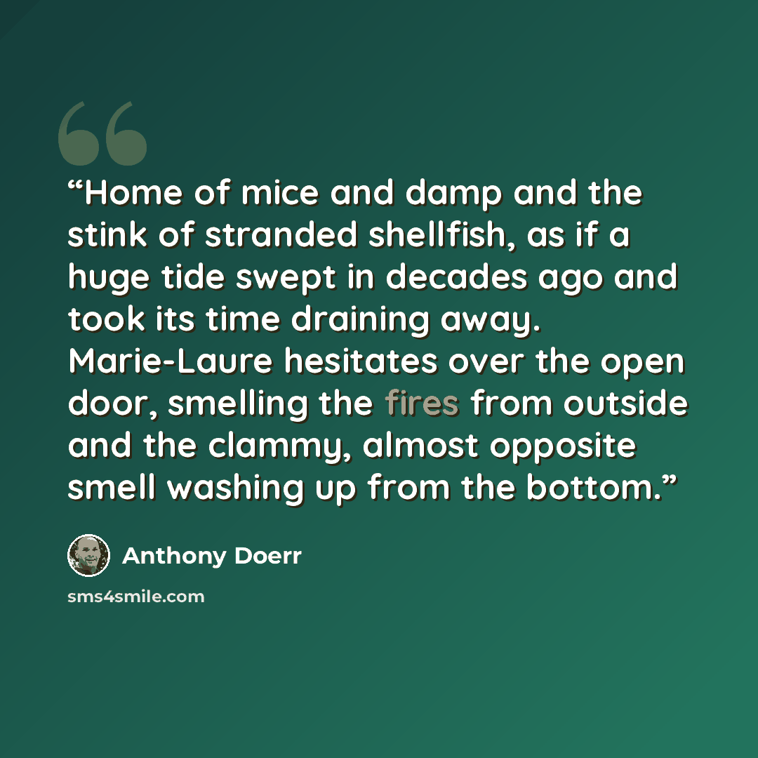 “Home of mice and damp and the stink of stranded shellfish, as if a huge tide swept in decades ago and took its time draining away. Marie-Laure hesitates over the open door, smelling the fires from outside and the clammy, almost opposite smell washing up from the bottom.” quote by Anthony Doerr