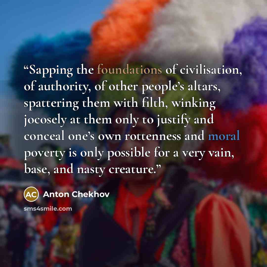 “Sapping the foundations of civilisation, of authority, of other people’s altars, spattering them with filth, winking jocosely at them only to justify and conceal one’s own rottenness and moral poverty is only possible for a very vain, base, and nasty creature.” quote by Anton Chekhov
