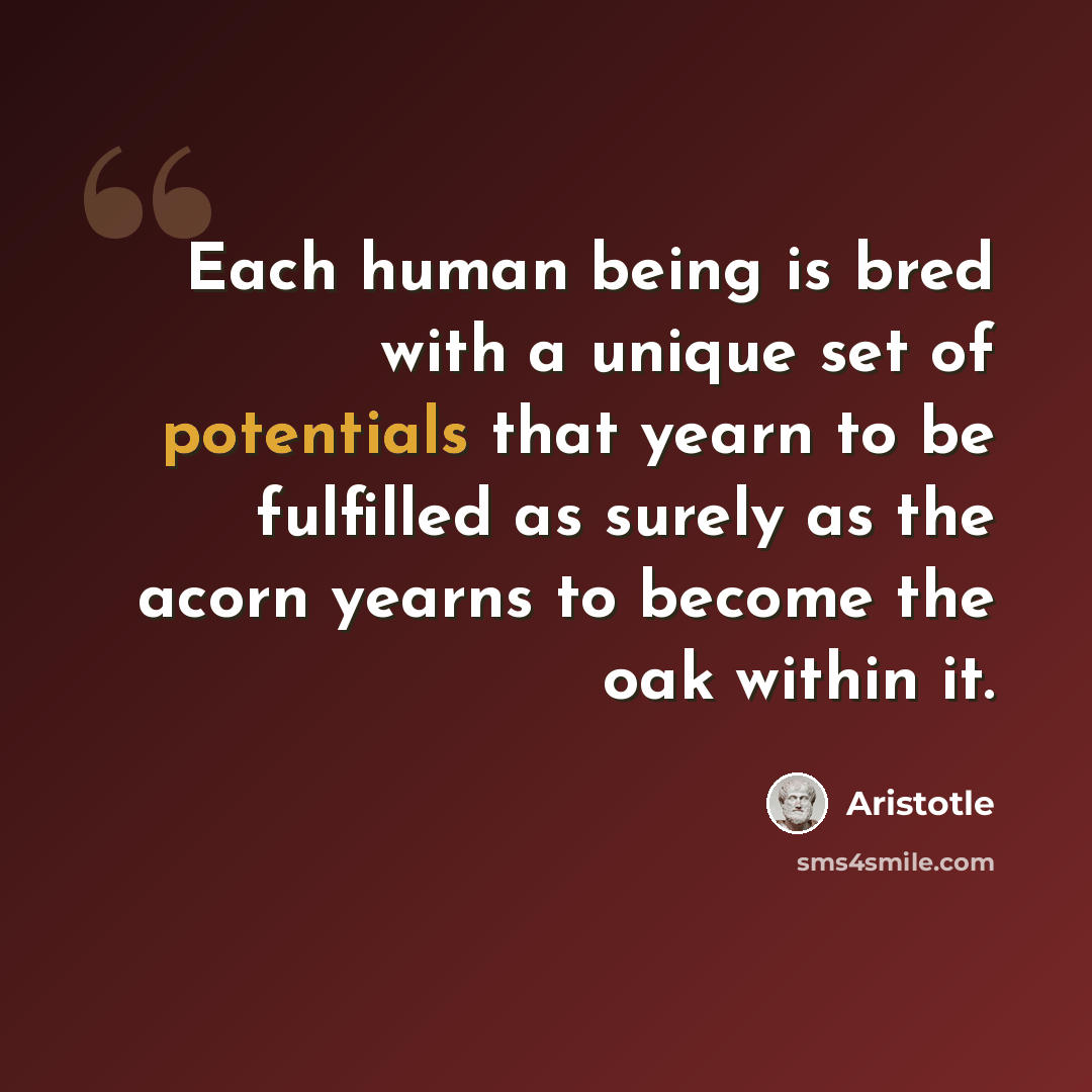 “Each human being is bred with a unique set of potentials that yearn to be fulfilled as surely as the acorn yearns to become the oak within it.” quote by Aristotle