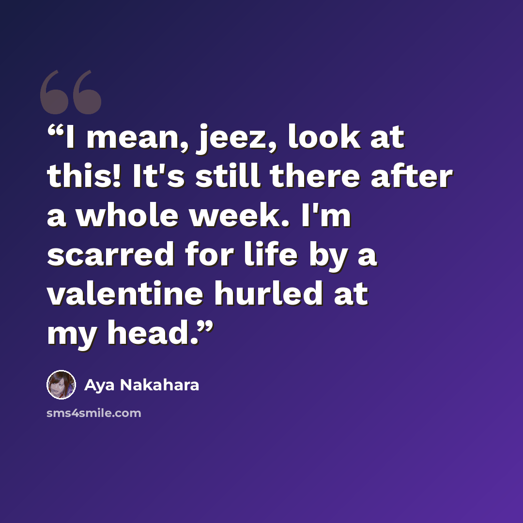 “I mean, jeez, look at this! It's still there after a whole week. I'm scarred for life by a valentine hurled at my head.” quote by Aya Nakahara