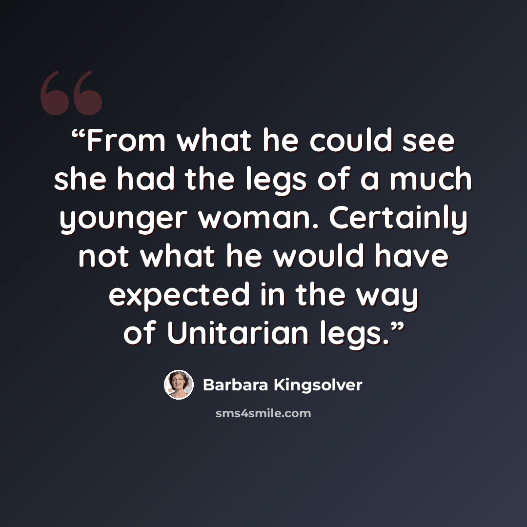 “From what he could see she had the legs of a much younger woman. Certainly not what he would have expected in the way of Unitarian legs.” quote by Barbara Kingsolver