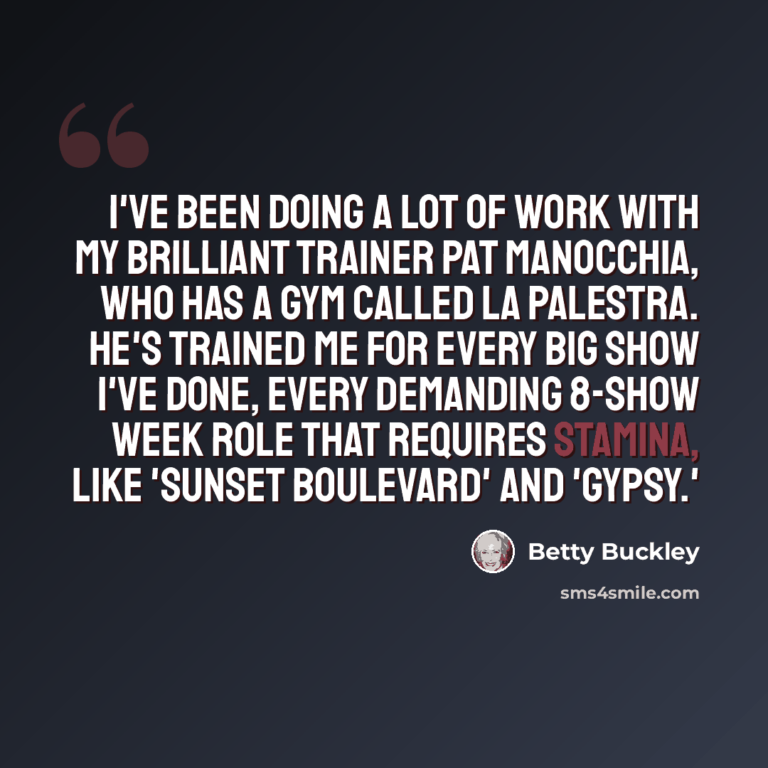 “I've been doing a lot of work with my brilliant trainer Pat Manocchia, who has a gym called La Palestra. He's trained me for every big show I've done, every demanding 8-show week role that requires stamina, like 'Sunset Boulevard' and 'Gypsy.'” quote by Betty Buckley