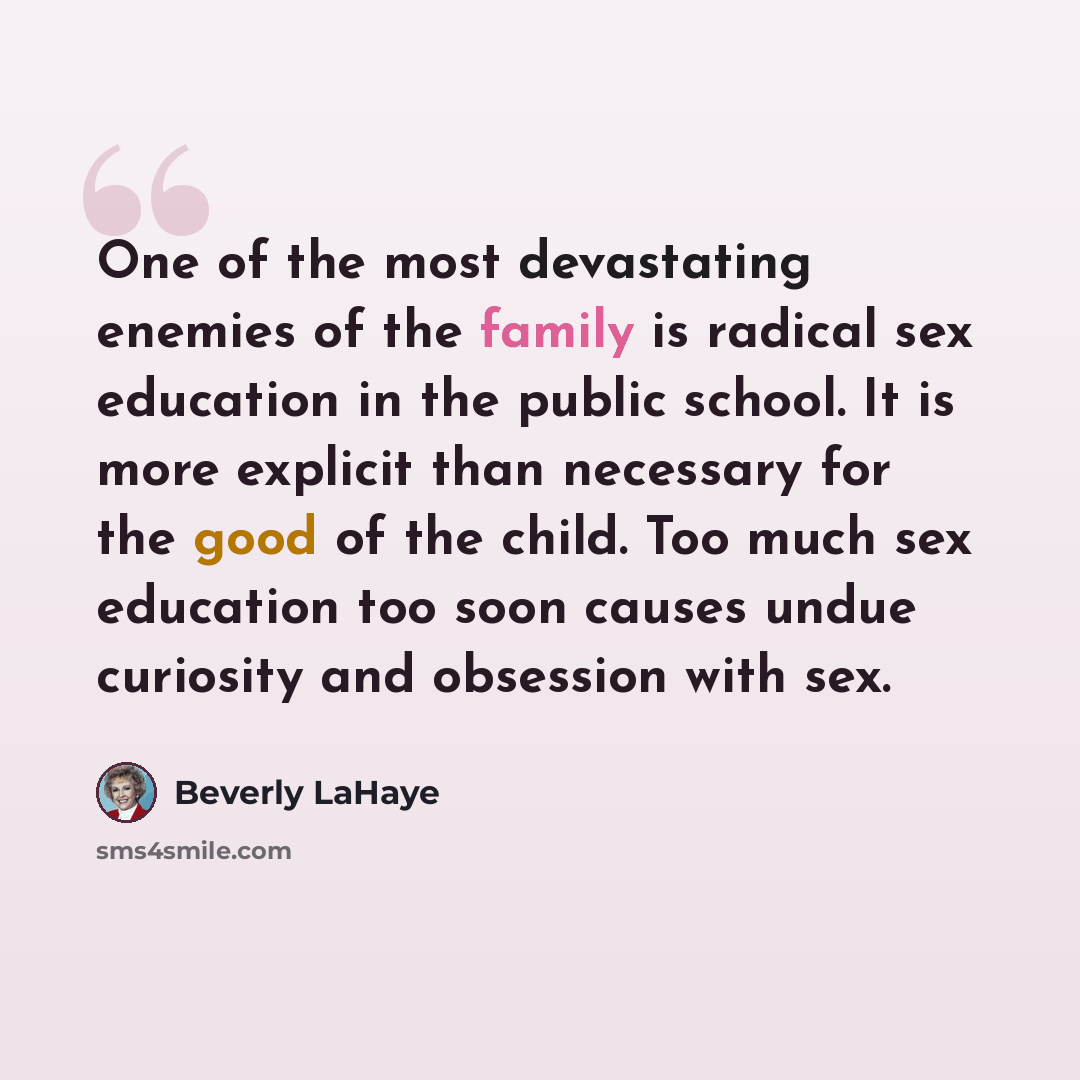 “One of the most devastating enemies of the family is radical sex education in the public school. It is more explicit than necessary for the good of the child. Too much sex education too soon causes undue curiosity and obsession with sex.” quote by Beverly LaHaye