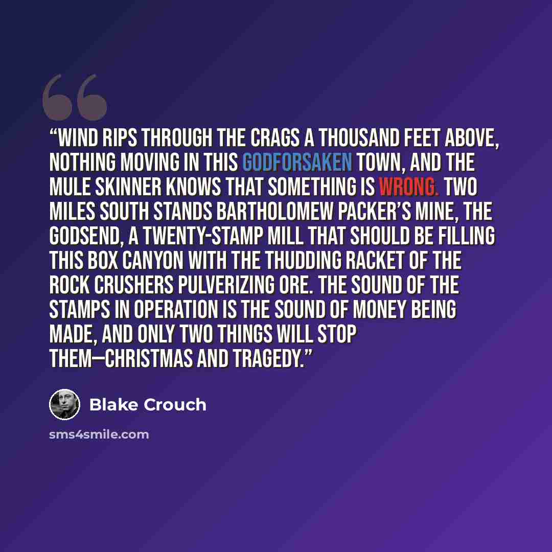 “Wind rips through the crags a thousand feet above, nothing moving in this godforsaken town, and the mule skinner knows that something is wrong. Two miles south stands Bartholomew Packer’s mine, the Godsend, a twenty-stamp mill that should be filling this box canyon with the thudding racket of the…” quote by Blake Crouch
