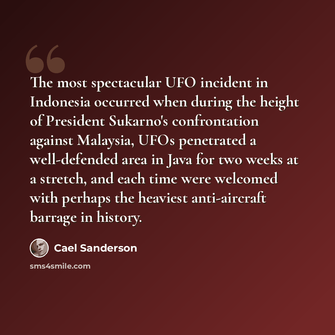 “The most spectacular UFO incident in Indonesia occurred when during the height of President Sukarno's confrontation against Malaysia, UFOs penetrated a well-defended area in Java for two weeks at a stretch, and each time were welcomed with perhaps the heaviest anti-aircraft barrage in history.” quote by Cael Sanderson
