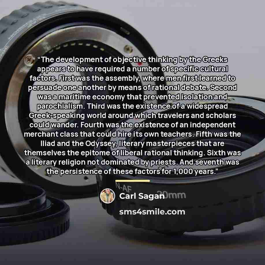 “The development of objective thinking by the Greeks appears to have required a number of specific cultural factors. First was the assembly, where men first learned to persuade one another by means of rational debate. Second was a maritime economy that prevented isolation and parochialism. Third…” quote by Carl Sagan