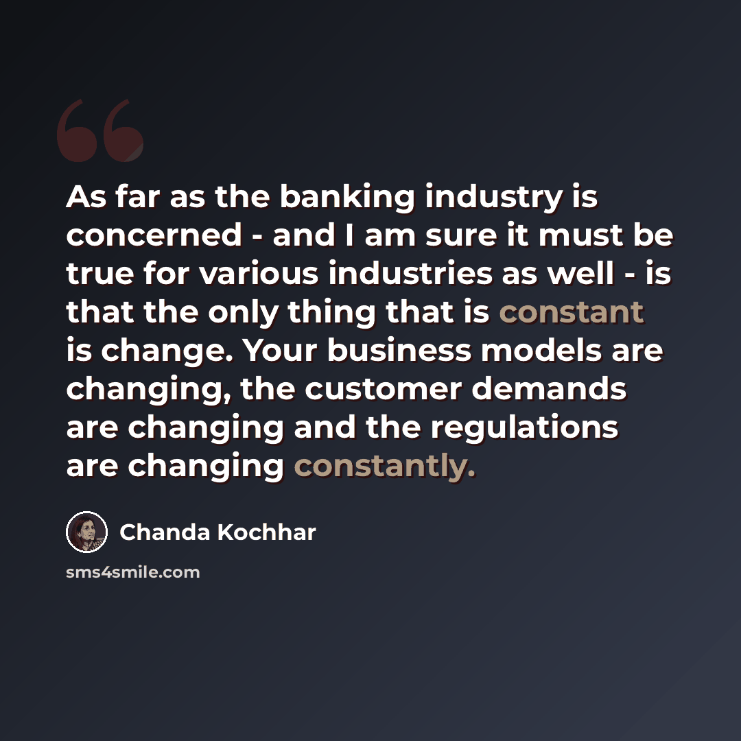 “As far as the banking industry is concerned - and I am sure it must be true for various industries as well - is that the only thing that is constant is change. Your business models are changing, the customer demands are changing and the regulations are changing constantly.” quote by Chanda Kochhar