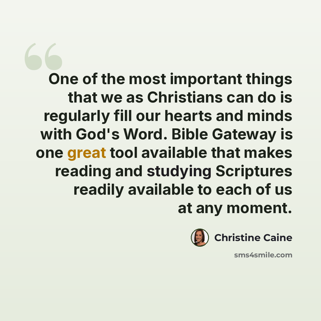 “One of the most important things that we as Christians can do is regularly fill our hearts and minds with God's Word. Bible Gateway is one great tool available that makes reading and studying Scriptures readily available to each of us at any moment.” quote by Christine Caine