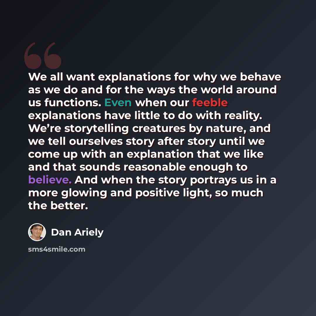 “We all want explanations for why we behave as we do and for the ways the world around us functions. Even when our feeble explanations have little to do with reality. We’re storytelling creatures by nature, and we tell ourselves story after story until we come up with an explanation that we like…” quote by Dan Ariely