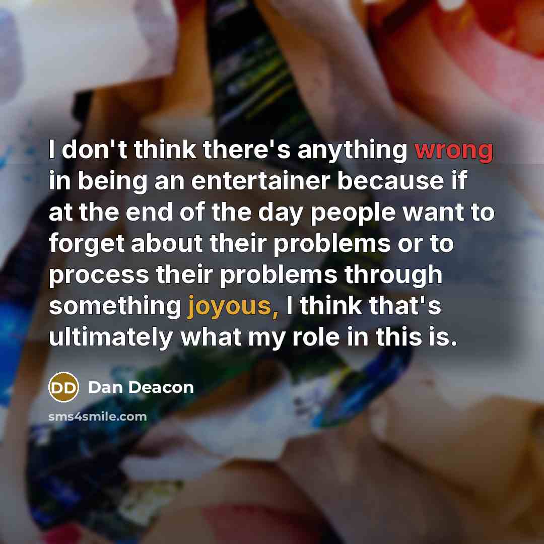 “I don't think there's anything wrong in being an entertainer because if at the end of the day people want to forget about their problems or to process their problems through something joyous, I think that's ultimately what my role in this is.” quote by Dan Deacon