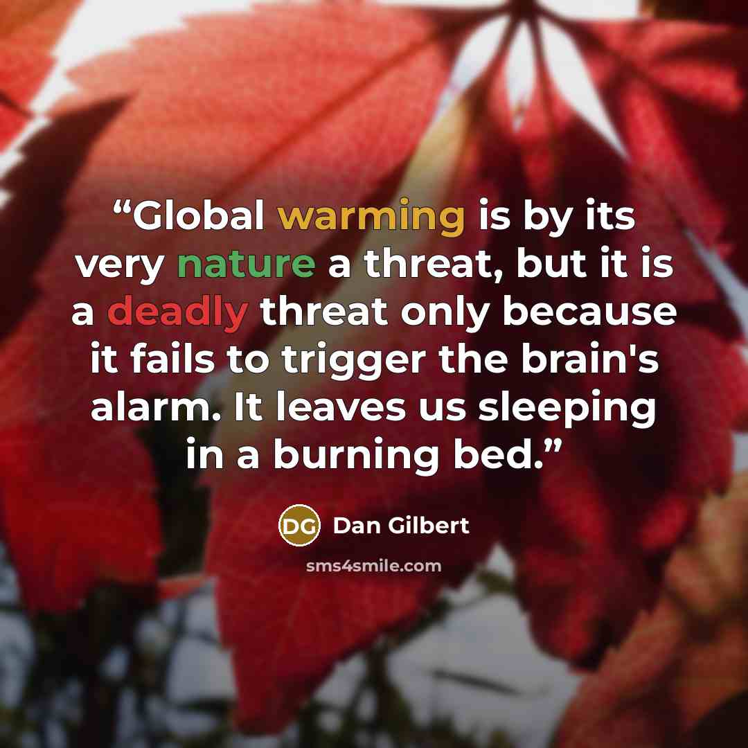 “Global warming is by its very nature a threat, but it is a deadly threat only because it fails to trigger the brain's alarm. It leaves us sleeping in a burning bed.” quote by Dan Gilbert