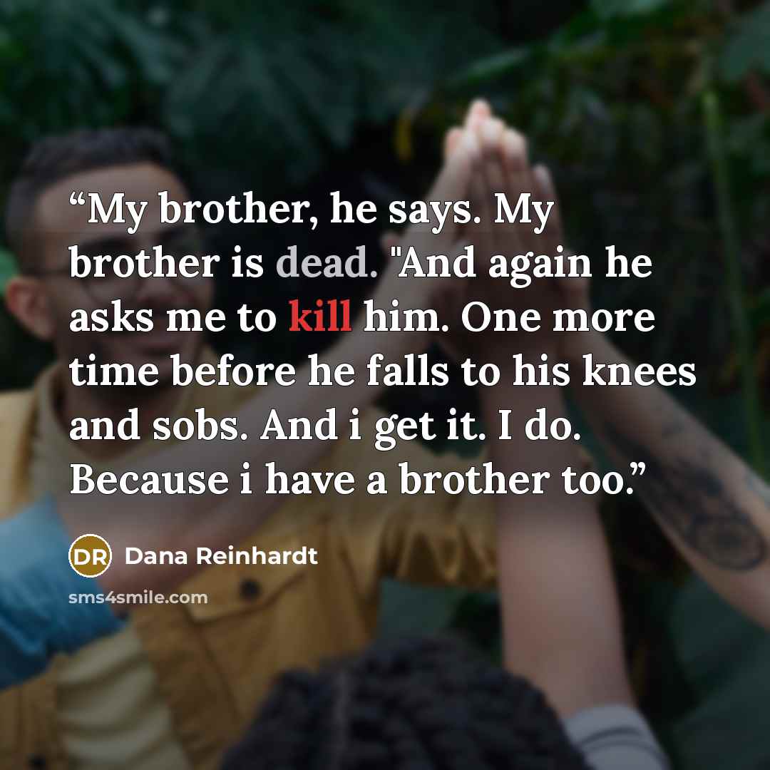 “My brother, he says. My brother is dead. "And again he asks me to kill him. One more time before he falls to his knees and sobs. And i get it. I do. Because i have a brother too.” quote by Dana Reinhardt