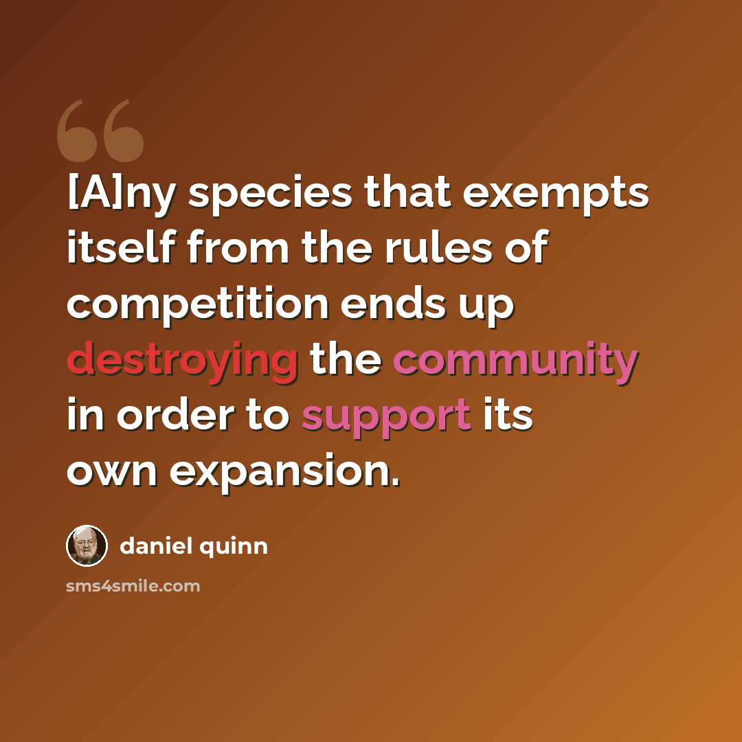 “[A]ny species that exempts itself from the rules of competition ends up destroying the community in order to support its own expansion.” quote by Daniel Quinn