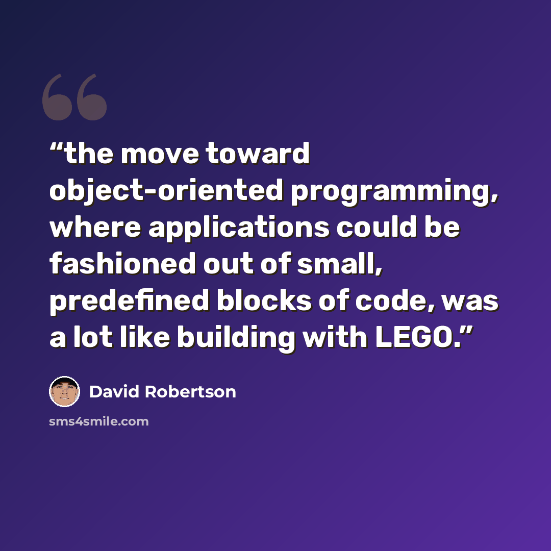 “the move toward object-oriented programming, where applications could be fashioned out of small, predefined blocks of code, was a lot like building with LEGO.” quote by David Robertson