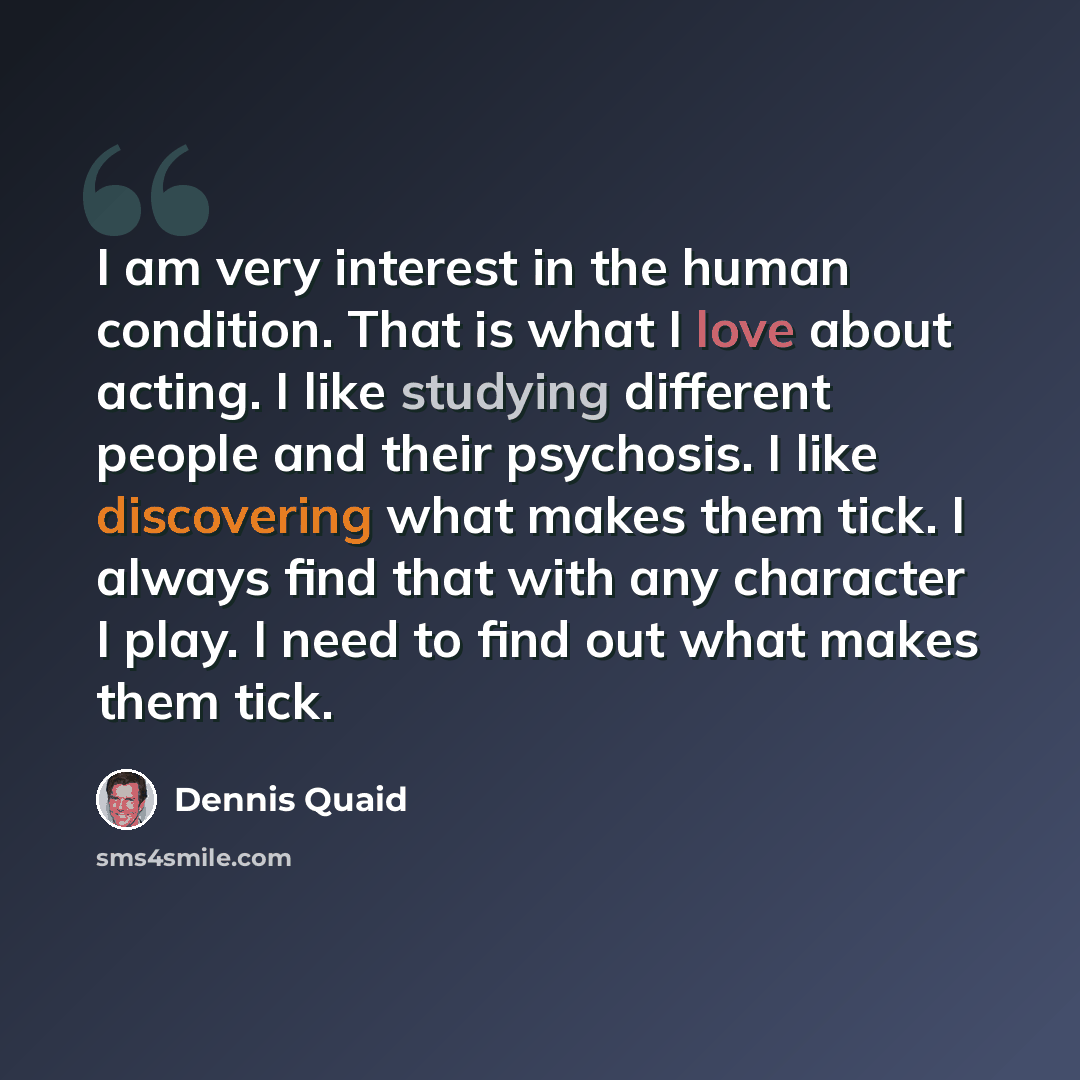 “I am very interest in the human condition. That is what I love about acting. I like studying different people and their psychosis. I like discovering what makes them tick. I always find that with any character I play. I need to find out what makes them tick.” quote by Dennis Quaid
