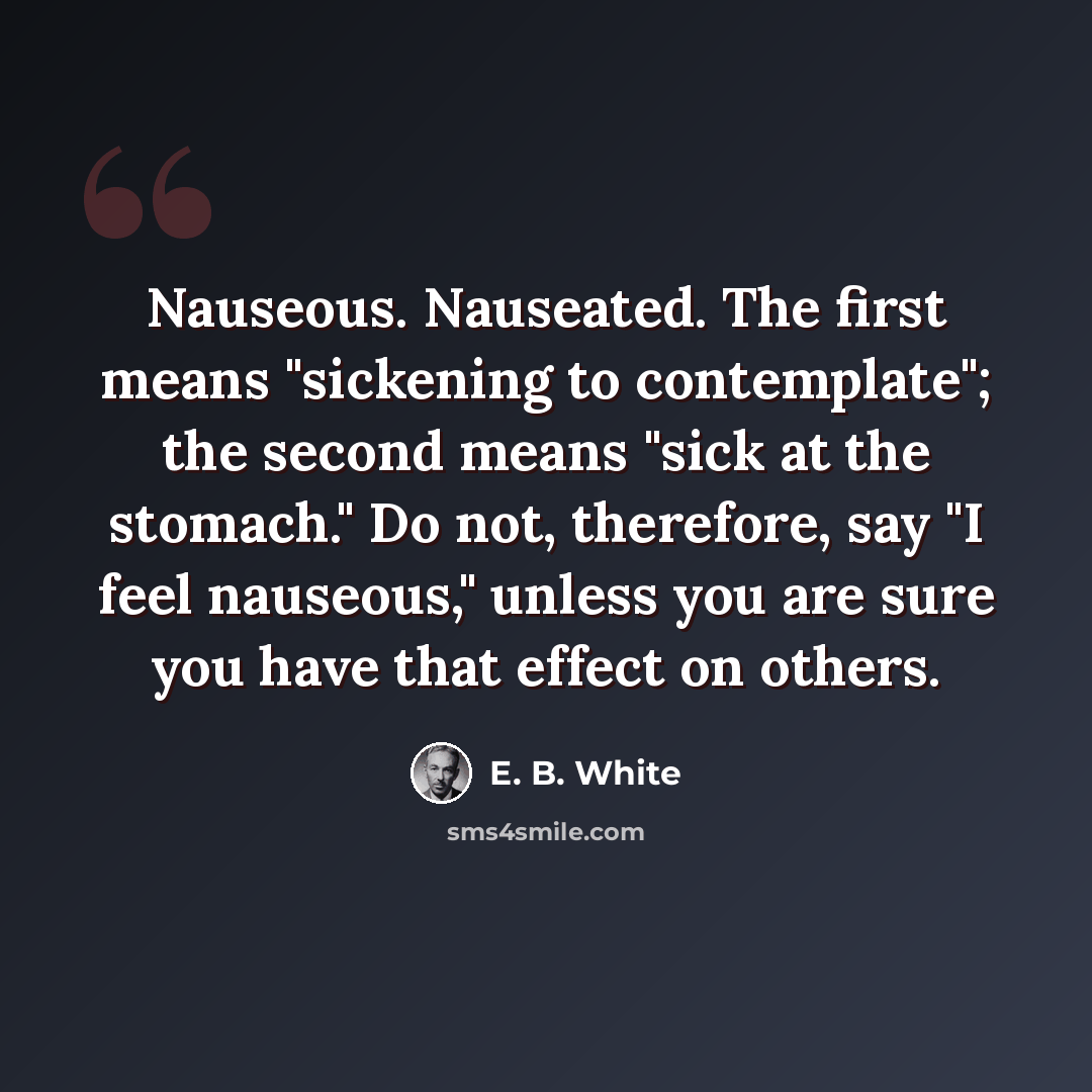 “Nauseous. Nauseated. The first means "sickening to contemplate"; the second means "sick at the stomach." Do not, therefore, say "I feel nauseous," unless you are sure you have that effect on others.” quote by E. B. White