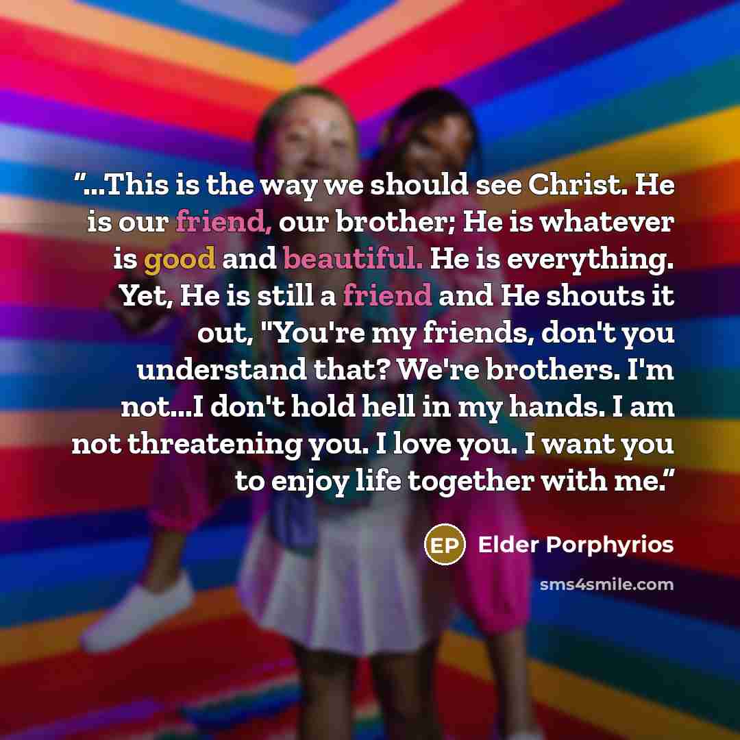 “...This is the way we should see Christ. He is our friend, our brother; He is whatever is good and beautiful. He is everything. Yet, He is still a friend and He shouts it out, "You're my friends, don't you understand that? We're brothers. I'm not...I don't hold hell in my hands. I am not…” quote by Elder Porphyrios