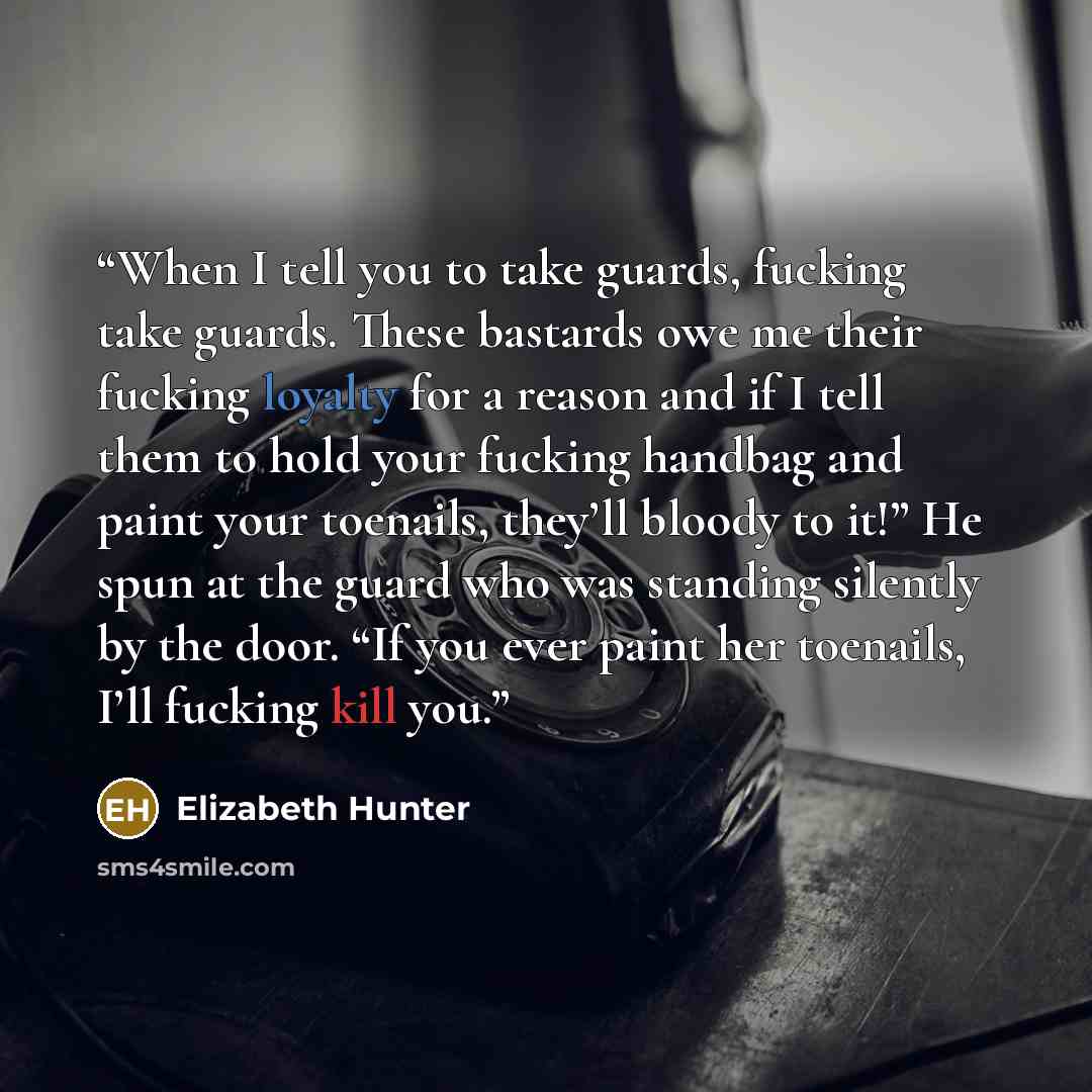 “When I tell you to take guards, fucking take guards. These bastards owe me their fucking loyalty for a reason and if I tell them to hold your fucking handbag and paint your toenails, they’ll bloody to it!” He spun at the guard who was standing silently by the door. “If you ever paint her toenails…” quote by Elizabeth Hunter