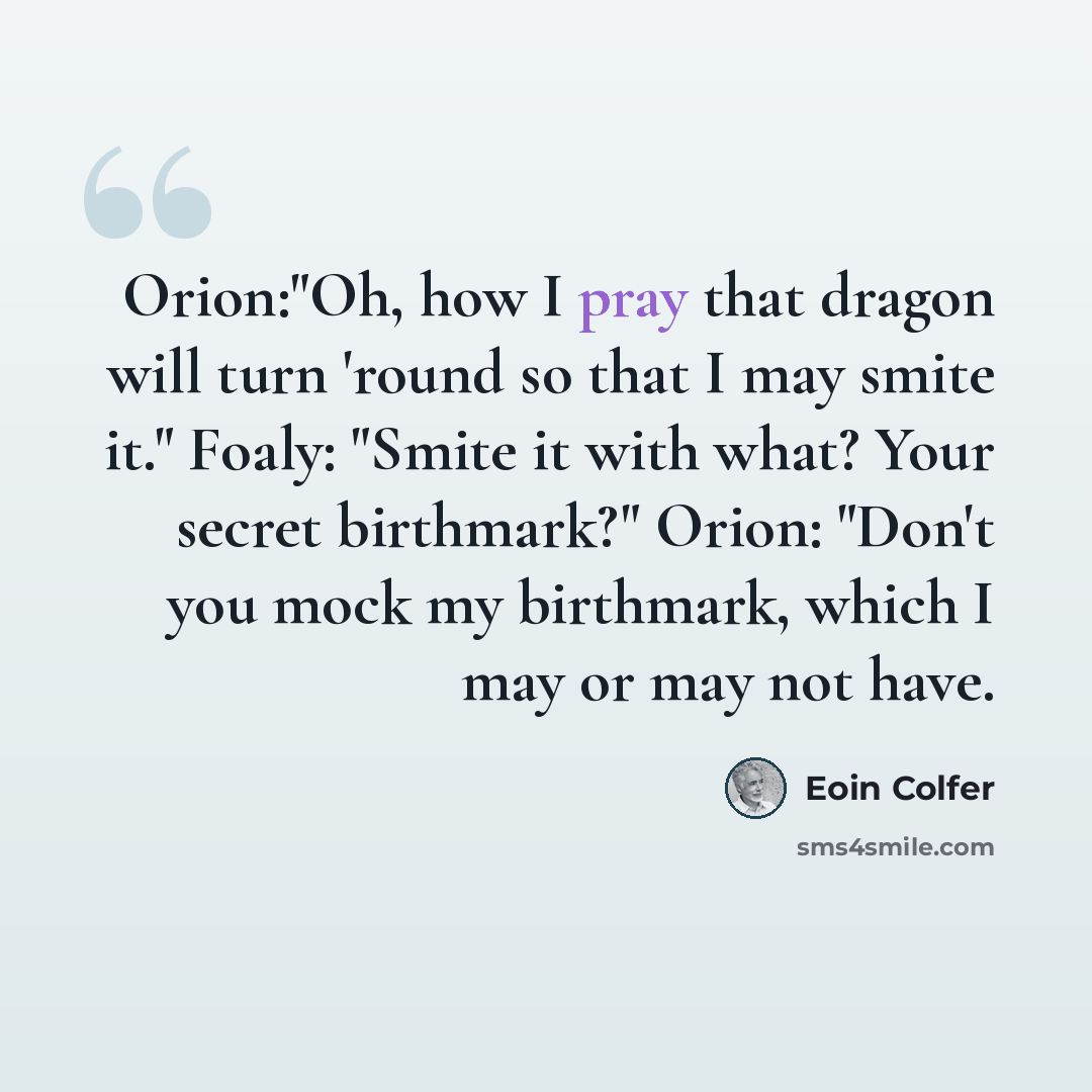 “Orion:"Oh, how I pray that dragon will turn 'round so that I may smite it." Foaly: "Smite it with what? Your secret birthmark?" Orion: "Don't you mock my birthmark, which I may or may not have.” quote by Eoin Colfer