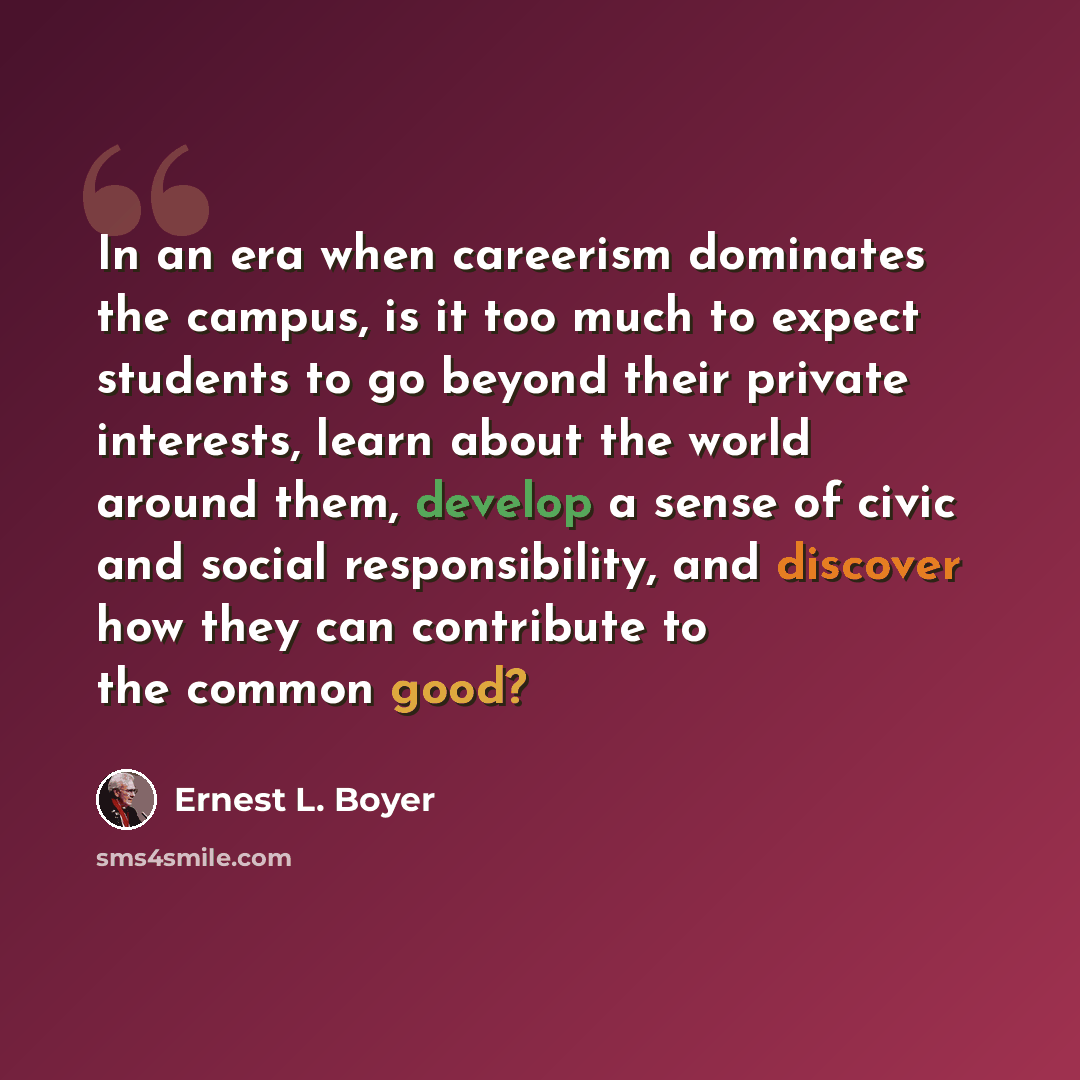 “In an era when careerism dominates the campus, is it too much to expect students to go beyond their private interests, learn about the world around them, develop a sense of civic and social responsibility, and discover how they can contribute to the common good?” quote by Ernest L. Boyer