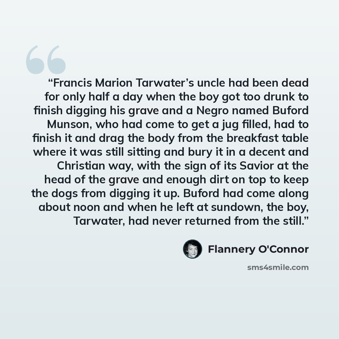 “Francis Marion Tarwater’s uncle had been dead for only half a day when the boy got too drunk to finish digging his grave and a Negro named Buford Munson, who had come to get a jug filled, had to finish it and drag the body from the breakfast table where it was still sitting and bury it in a decent…” quote by Flannery O'Connor