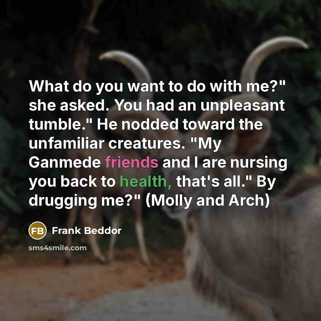 “What do you want to do with me?" she asked. You had an unpleasant tumble." He nodded toward the unfamiliar creatures. "My Ganmede friends and I are nursing you back to health, that's all." By drugging me?" (Molly and Arch)” quote by Frank Beddor