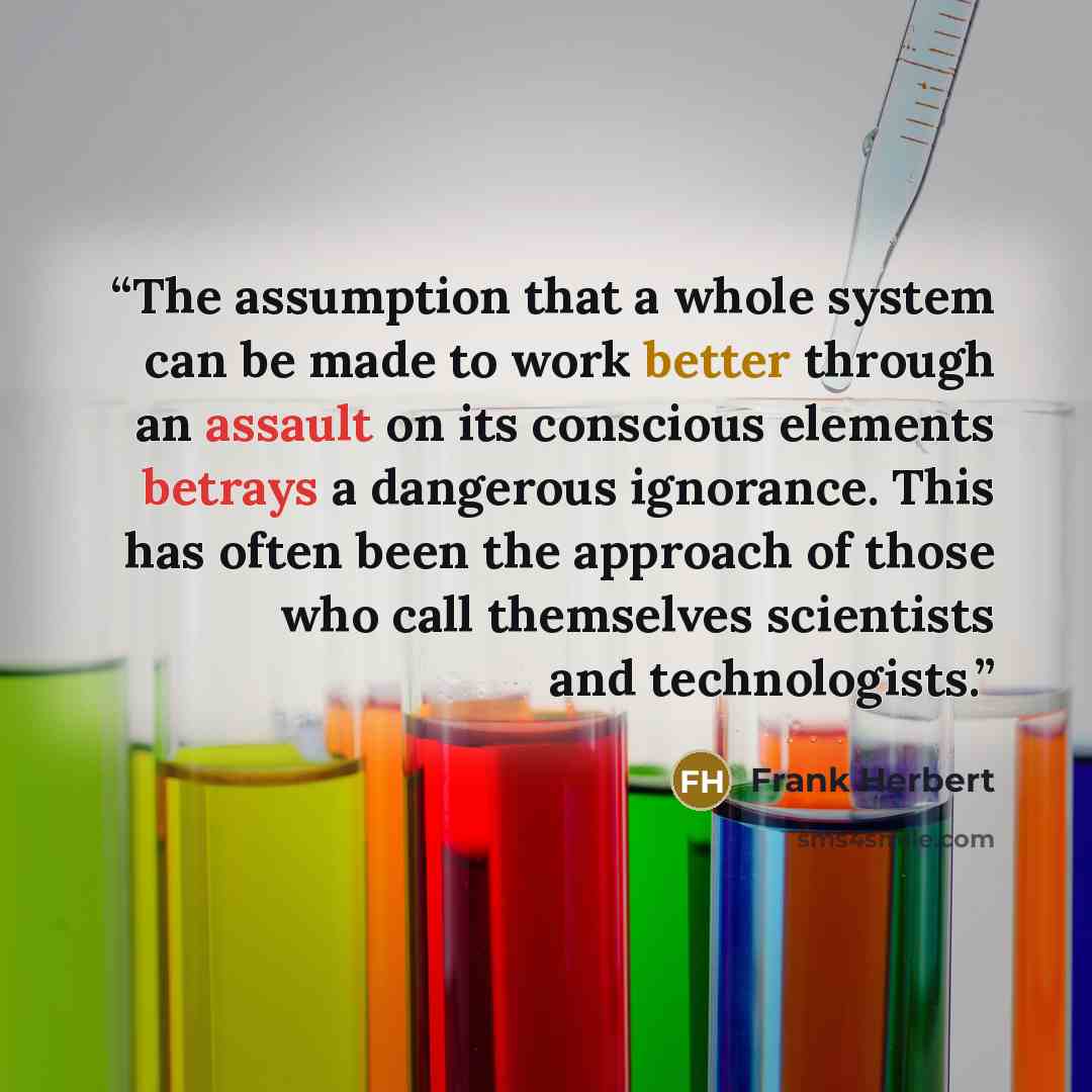 “The assumption that a whole system can be made to work better through an assault on its conscious elements betrays a dangerous ignorance. This has often been the approach of those who call themselves scientists and technologists.” quote by Frank Herbert