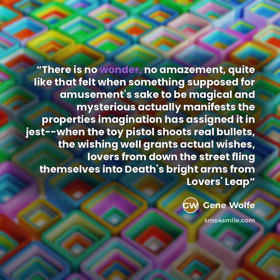 “There is no wonder, no amazement, quite like that felt when something supposed for amusement's sake to be magical and mysterious actually manifests the properties imagination has assigned it in jest--when the toy pistol shoots real bullets, the wishing well grants actual wishes, lovers from down…” quote by Gene Wolfe