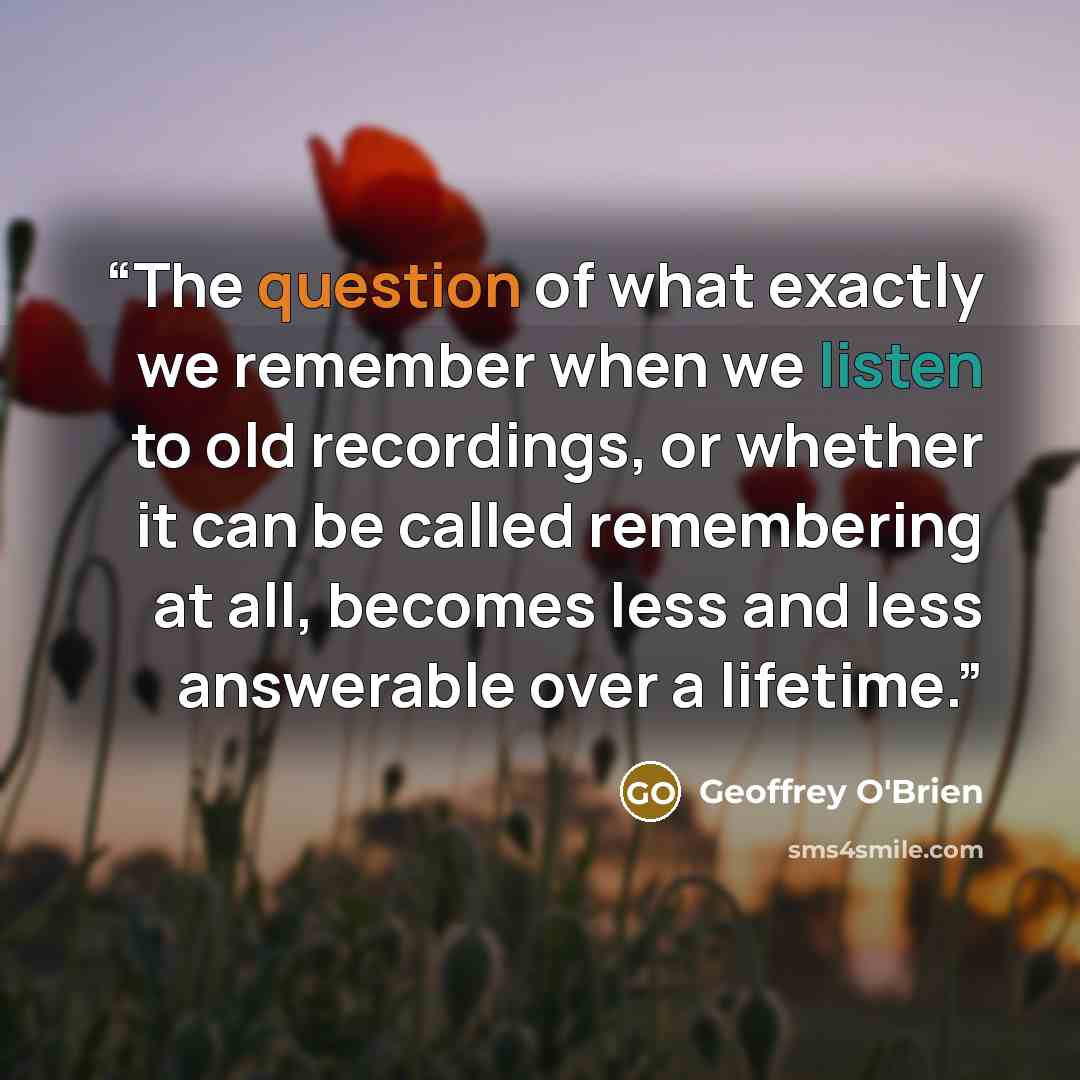 “The question of what exactly we remember when we listen to old recordings, or whether it can be called remembering at all, becomes less and less answerable over a lifetime.” quote by Geoffrey O'Brien
