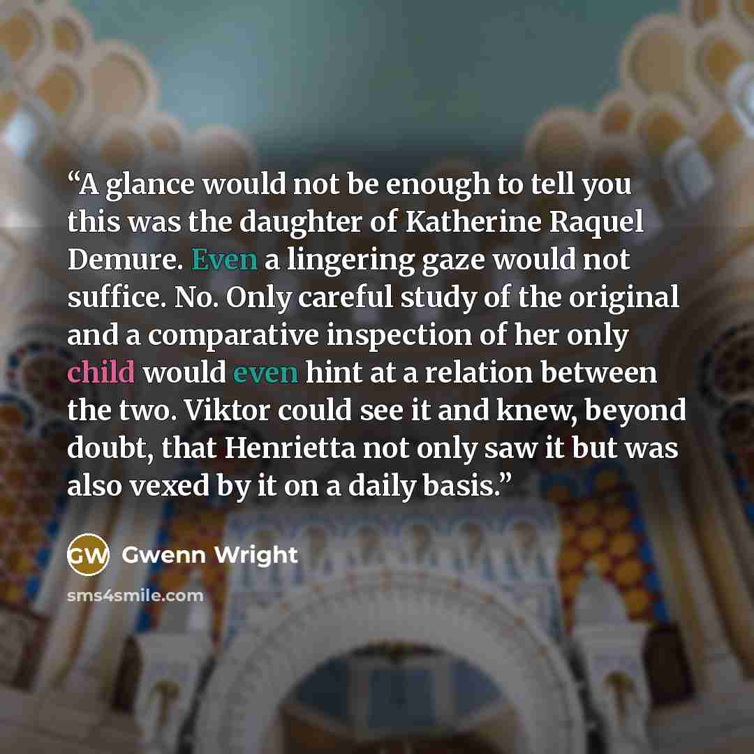 “A glance would not be enough to tell you this was the daughter of Katherine Raquel Demure. Even a lingering gaze would not suffice. No. Only careful study of the original and a comparative inspection of her only child would even hint at a relation between the two. Viktor could see it and knew…” quote by Gwenn Wright