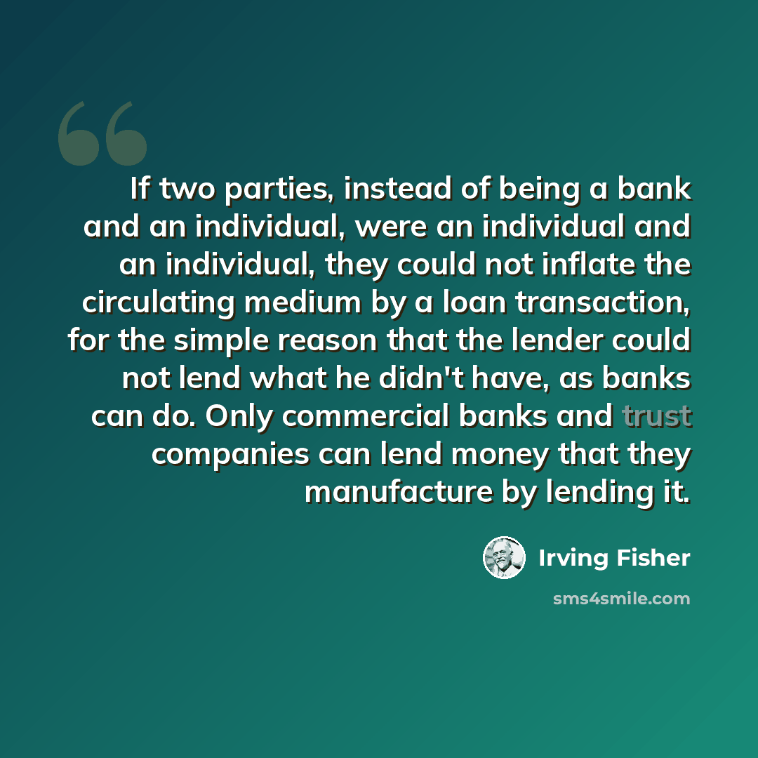 “If two parties, instead of being a bank and an individual, were an individual and an individual, they could not inflate the circulating medium by a loan transaction, for the simple reason that the lender could not lend what he didn't have, as banks can do. Only commercial banks and trust companies…” quote by Irving Fisher