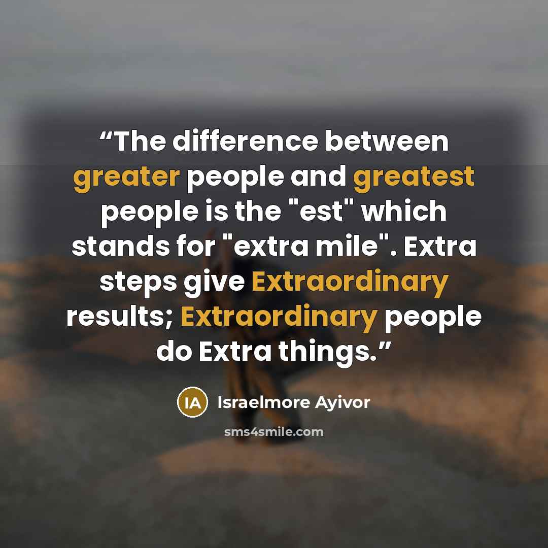 “The difference between greater people and greatest people is the "est" which stands for "extra mile". Extra steps give Extraordinary results; Extraordinary people do Extra things.” quote by Israelmore Ayivor
