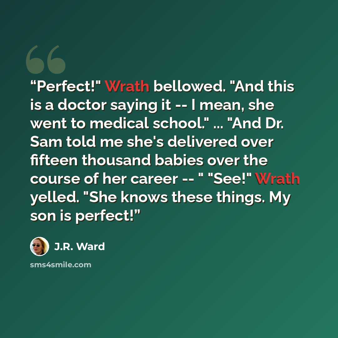 “Perfect!" Wrath bellowed. "And this is a doctor saying it -- I mean, she went to medical school." ... "And Dr. Sam told me she's delivered over fifteen thousand babies over the course of her career -- " "See!" Wrath yelled. "She knows these things. My son is perfect!” quote by J.R. Ward