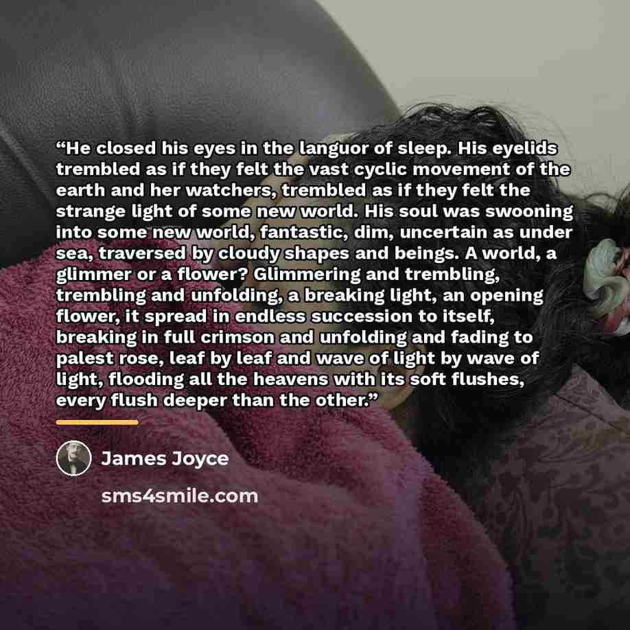 “He closed his eyes in the languor of sleep. His eyelids trembled as if they felt the vast cyclic movement of the earth and her watchers, trembled as if they felt the strange light of some new world. His soul was swooning into some new world, fantastic, dim, uncertain as under sea, traversed by…” quote by James Joyce